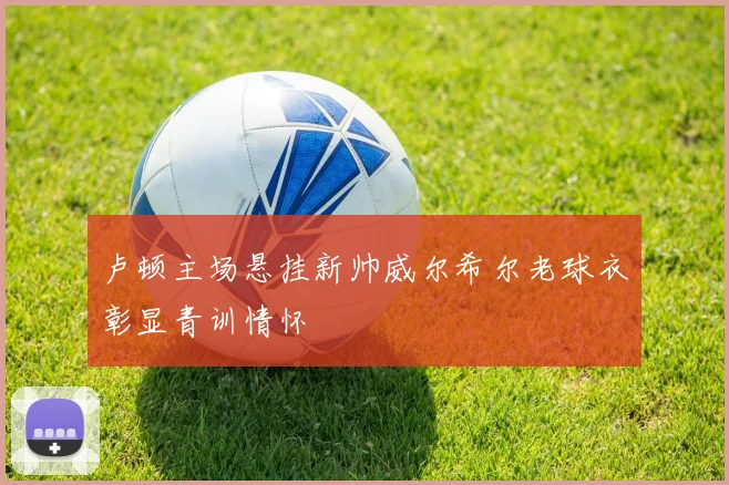 卢顿主场悬挂新帅威尔希尔老球衣彰显青训情怀