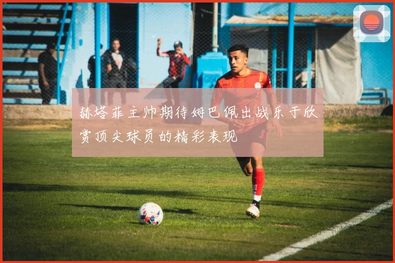 赫塔菲主帅期待姆巴佩出战乐于欣赏顶尖球员的精彩表现