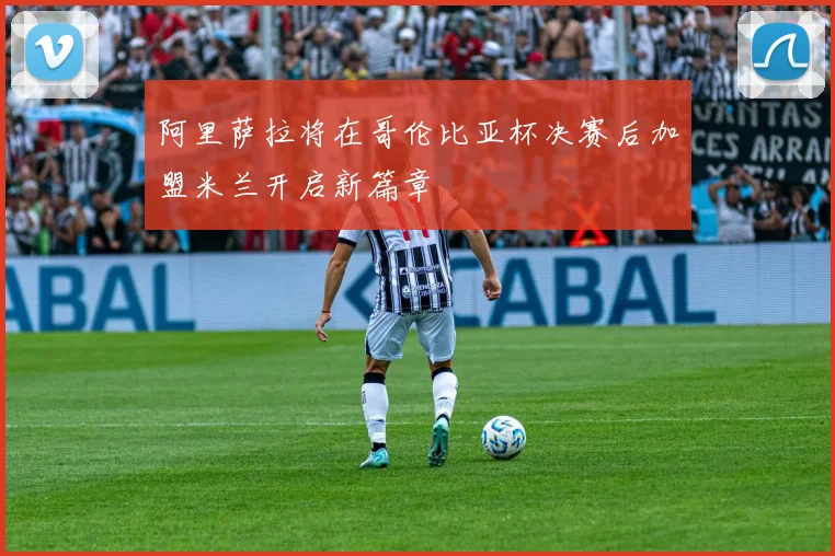 阿里萨拉将在哥伦比亚杯决赛后加盟米兰开启新篇章