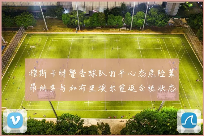 穆斯卡特警告球队打平心态危险莱昂纳多与加布里埃尔重返合练状态