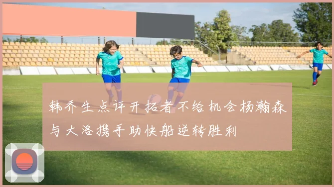 韩乔生点评开拓者不给机会杨瀚森与大洛携手助快船逆转胜利