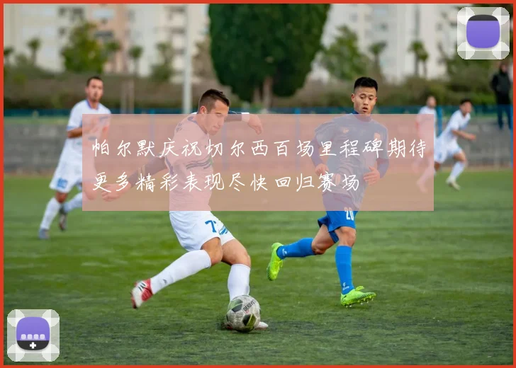 帕尔默庆祝切尔西百场里程碑期待更多精彩表现尽快回归赛场