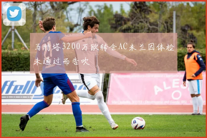 马特塔3200万欧转会AC米兰因体检未通过而告吹