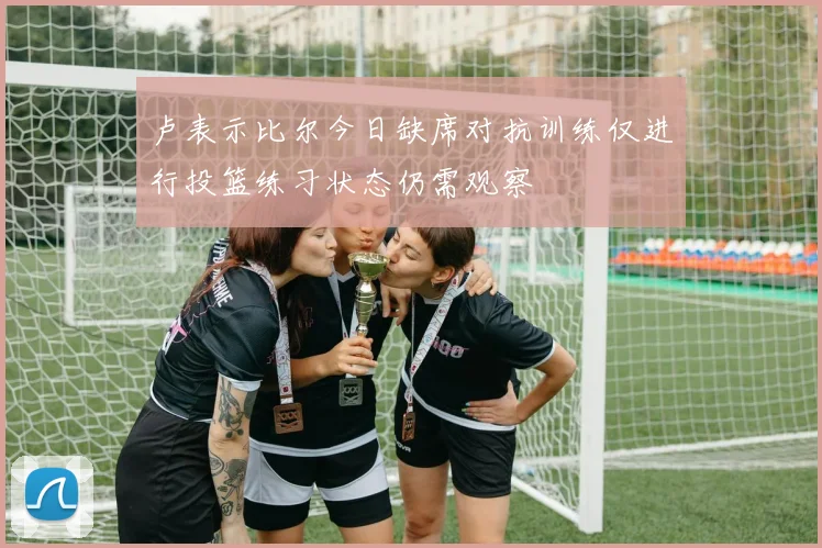 卢表示比尔今日缺席对抗训练仅进行投篮练习状态仍需观察