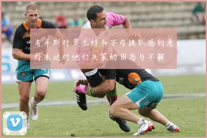 考辛斯对莫兰特和字母换队感到意外表达对他们决策的困惑与不解
