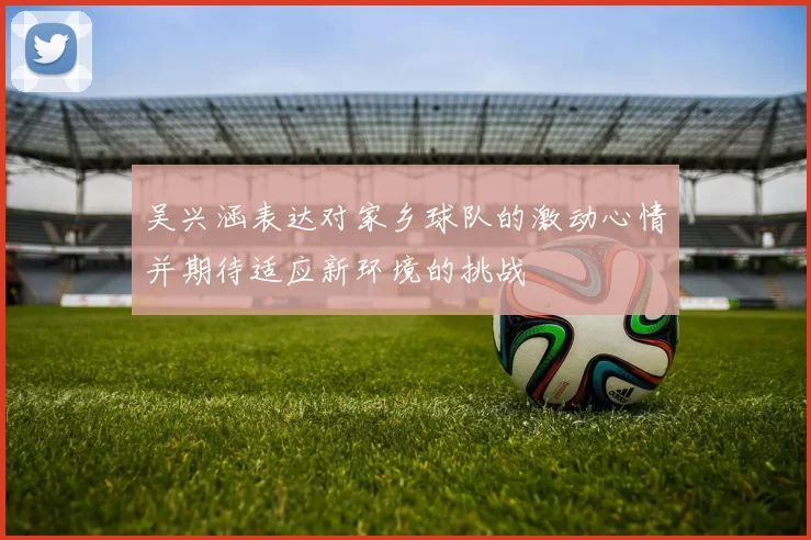 吴兴涵表达对家乡球队的激动心情并期待适应新环境的挑战