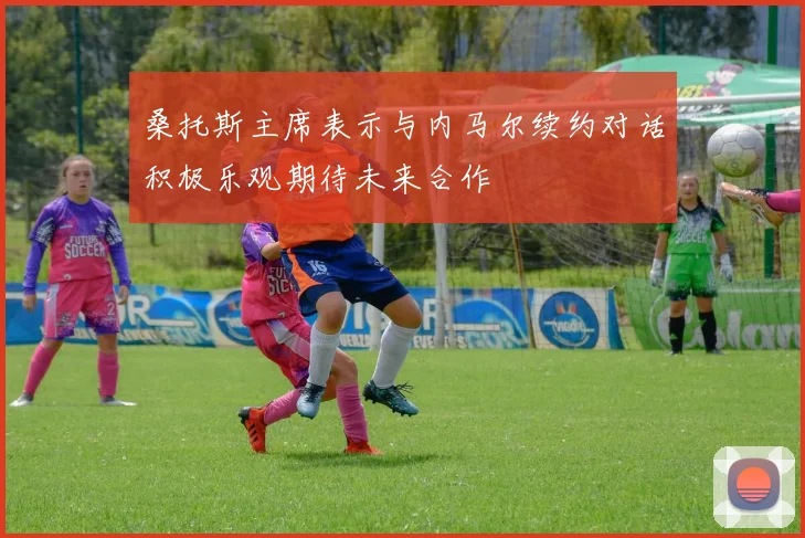 桑托斯主席表示与内马尔续约对话积极乐观期待未来合作