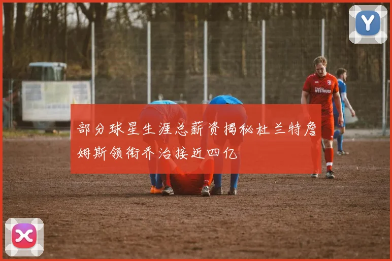 部分球星生涯总薪资揭秘杜兰特詹姆斯领衔乔治接近四亿