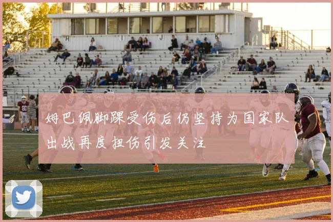 姆巴佩脚踝受伤后仍坚持为国家队出战再度扭伤引发关注
