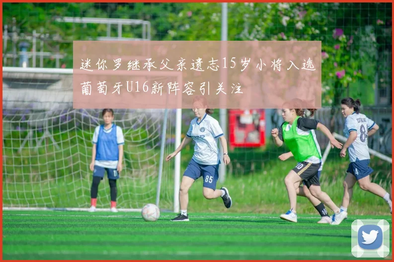 迷你罗继承父亲遗志15岁小将入选葡萄牙U16新阵容引关注