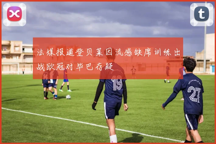 法媒报道登贝莱因流感缺席训练出战欧冠对毕巴存疑