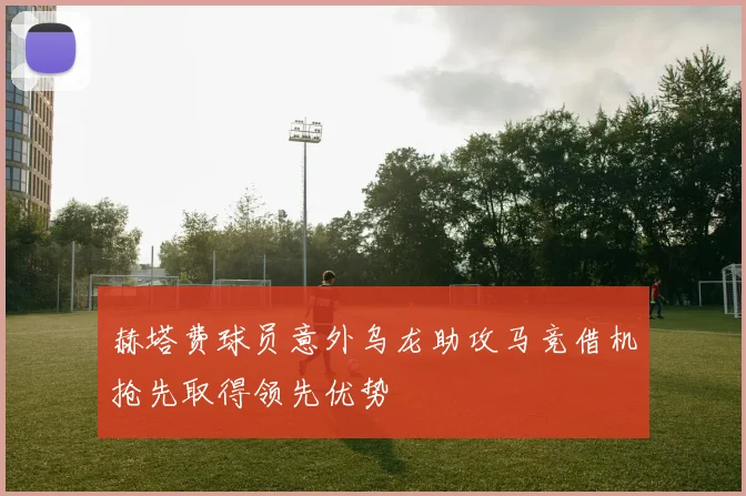 赫塔费球员意外乌龙助攻马竞借机抢先取得领先优势