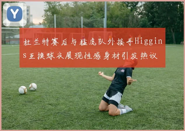 杜兰特赛后与猛虎队外接手Higgins互换球衣展现性感身材引发热议