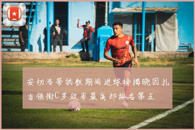 安切洛蒂执教期间进球榜揭晓因扎吉领衔C罗效率最高却排名第五
