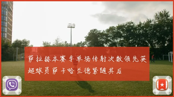 萨拉赫本赛季单场传射次数领先英超球员萨卡哈兰德紧随其后