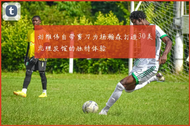 刘维伟自带剪刀为杨瀚森打造30美元理发馆的独特体验