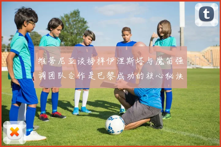 维蒂尼亚谈榜样伊涅斯塔与魔笛强调团队合作是巴黎成功的核心秘诀