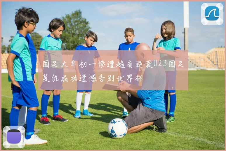 国足大年初一惨遭越南逆袭U23国足复仇成功遗憾告别世界杯
