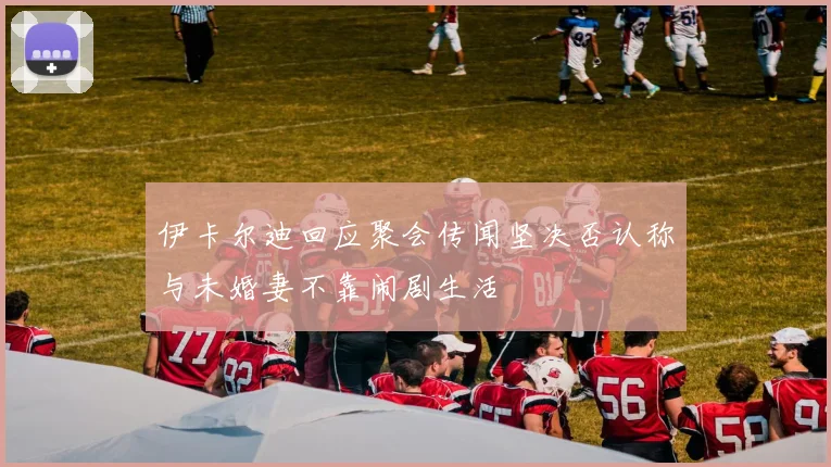 伊卡尔迪回应聚会传闻坚决否认称与未婚妻不靠闹剧生活