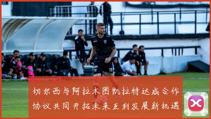 切尔西与阿拉木图凯拉特达成合作协议共同开拓未来互利发展新机遇