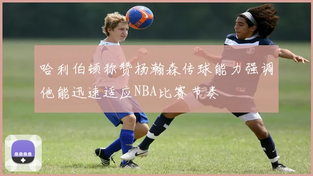 哈利伯顿称赞杨瀚森传球能力强调他能迅速适应NBA比赛节奏