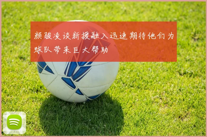 颜骏凌谈新援融入迅速期待他们为球队带来巨大帮助