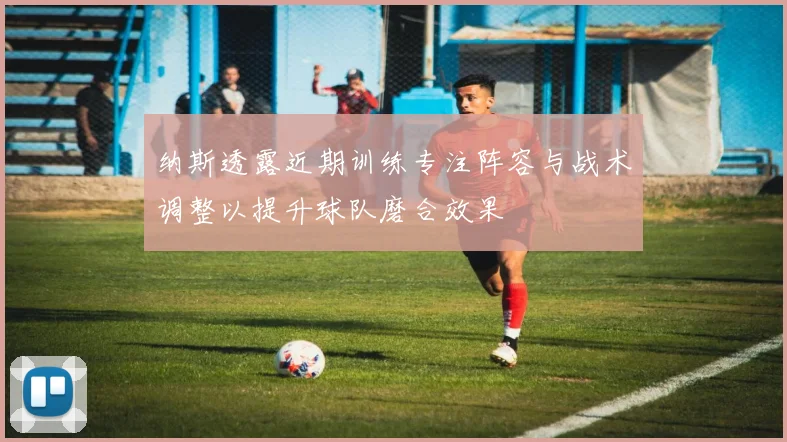纳斯透露近期训练专注阵容与战术调整以提升球队磨合效果