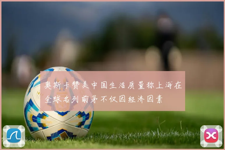 奥斯卡赞美中国生活质量称上海在全球名列前茅不仅因经济因素