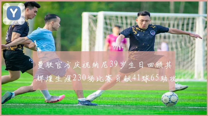 曼联官方庆祝纳尼39岁生日回顾其辉煌生涯230场比赛贡献41球65助攻
