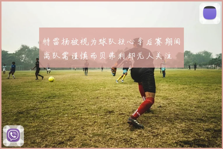 特雷杨被视为球队核心季后赛期间离队需谨慎而贝弗利却无人关注