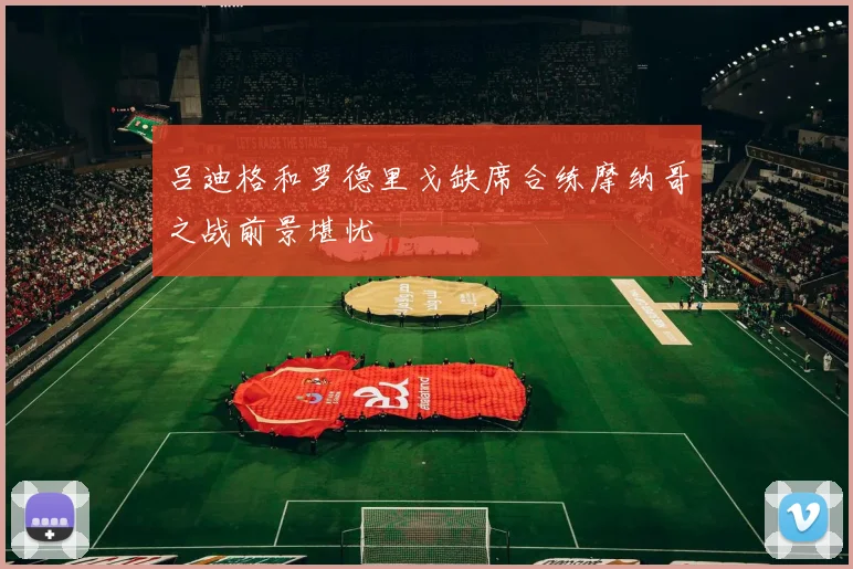 吕迪格和罗德里戈缺席合练摩纳哥之战前景堪忧