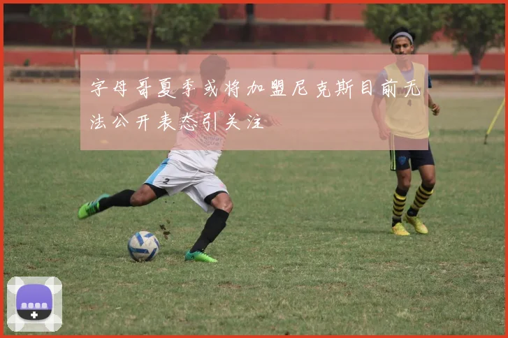 字母哥夏季或将加盟尼克斯目前无法公开表态引关注