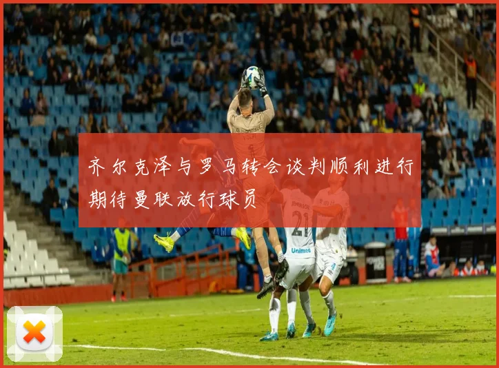 齐尔克泽与罗马转会谈判顺利进行期待曼联放行球员