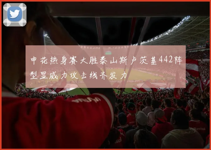 申花热身赛大胜泰山斯卢茨基442阵型显威力攻击线齐发力