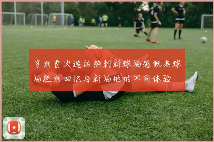 亨利首次造访热刺新球场感慨老球场胜利回忆与新场地的不同体验
