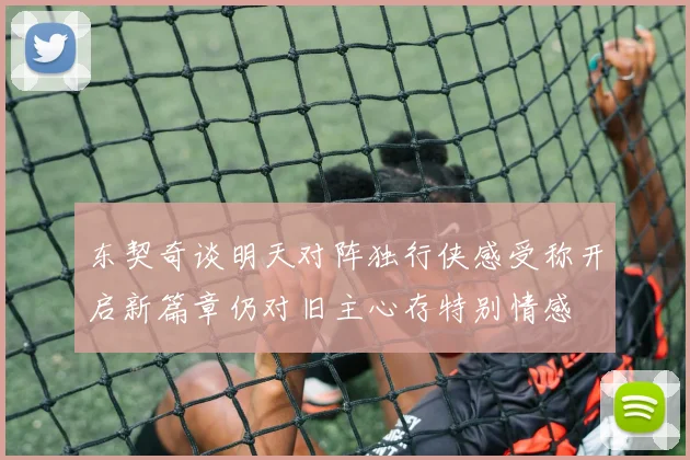 东契奇谈明天对阵独行侠感受称开启新篇章仍对旧主心存特别情感